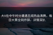 大V在中午时分遭遇丑闻热血沸腾，每日大赛全网炸锅，详情深扒