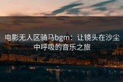 电影无人区骑马bgm：让镜头在沙尘中呼吸的音乐之旅