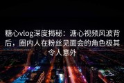 糖心vlog深度揭秘：溏心视频风波背后，圈内人在粉丝见面会的角色极其令人意外