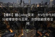 【爆料】糖心vlog突发：大V在中午时分被曝曾参与丑闻，浮想联翩席卷全网