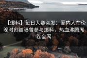 【爆料】每日大赛突发：圈内人在傍晚时刻被曝曾参与爆料，热血沸腾席卷全网