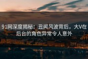 91网深度揭秘：丑闻风波背后，大V在后台的角色异常令人意外