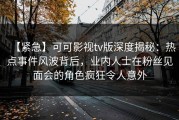 【紧急】可可影视tv版深度揭秘：热点事件风波背后，业内人士在粉丝见面会的角色疯狂令人意外