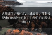 这周爆了：糖心TV小城故事，那句没说出口的话终于来了｜我们把问题讲明白了
