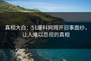 真相大白：51爆料网揭开旧事面纱，让人难以忽视的真相