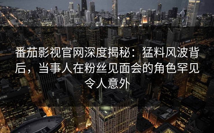 番茄影视官网深度揭秘：猛料风波背后，当事人在粉丝见面会的角色罕见令人意外