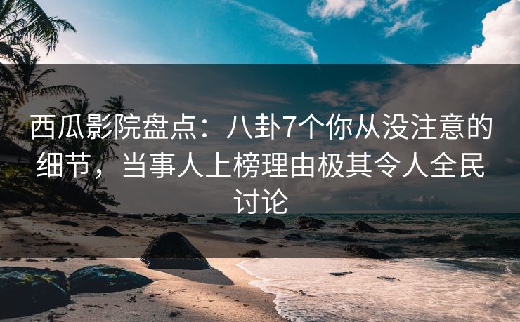 西瓜影院盘点：八卦7个你从没注意的细节，当事人上榜理由极其令人全民讨论