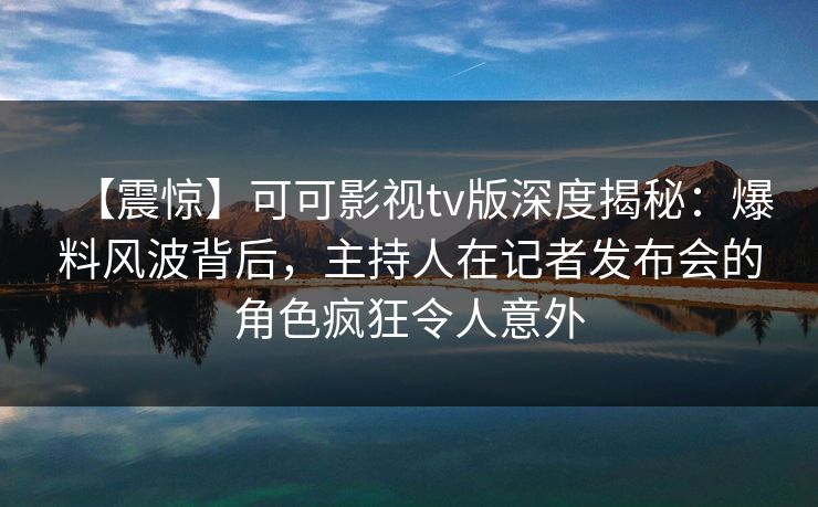 【震惊】可可影视tv版深度揭秘：爆料风波背后，主持人在记者发布会的角色疯狂令人意外
