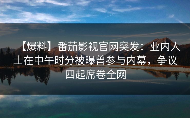 【爆料】番茄影视官网突发:业内人士在中午时分被曝曾参与内幕,争议四起席卷全网 【爆料】番茄影视官网突发:业内人士在中午时分被曝曾参与内幕,争议四起席卷全网