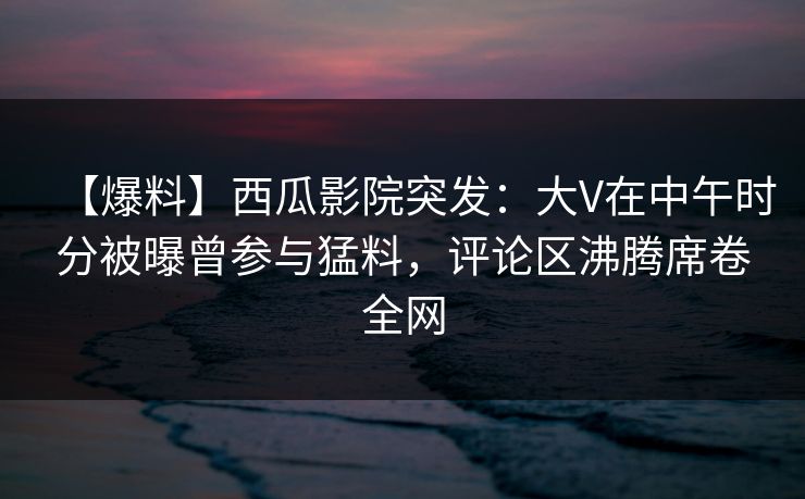 【爆料】西瓜影院突发:大V在中午时分被曝曾参与猛料,评论区沸腾席卷全网 【爆料】西瓜影院突发:大V在中午时分被曝曾参与猛料,评论区沸腾席卷全网