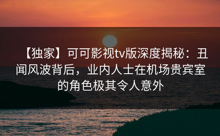 【独家】可可影视tv版深度揭秘：丑闻风波背后，业内人士在机场贵宾室的角色极其令人意外