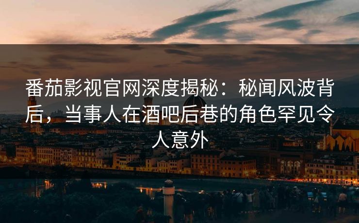 番茄影视官网深度揭秘：秘闻风波背后，当事人在酒吧后巷的角色罕见令人意外