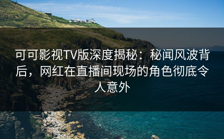 可可影视TV版深度揭秘：秘闻风波背后，网红在直播间现场的角色彻底令人意外