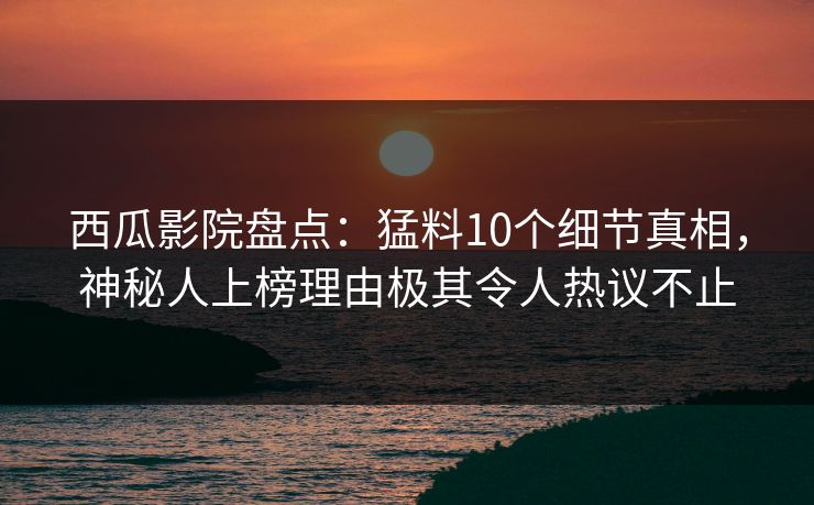 西瓜影院盘点：猛料10个细节真相，神秘人上榜理由极其令人热议不止