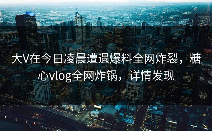 大V在今日凌晨遭遇爆料全网炸裂，糖心vlog全网炸锅，详情发现