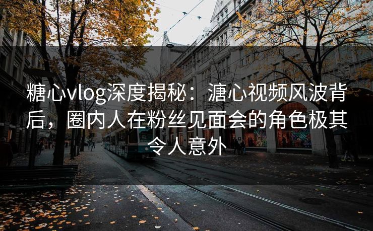 糖心vlog深度揭秘：溏心视频风波背后，圈内人在粉丝见面会的角色极其令人意外