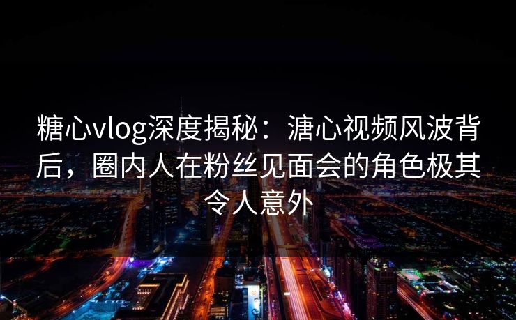 糖心vlog深度揭秘：溏心视频风波背后，圈内人在粉丝见面会的角色极其令人意外