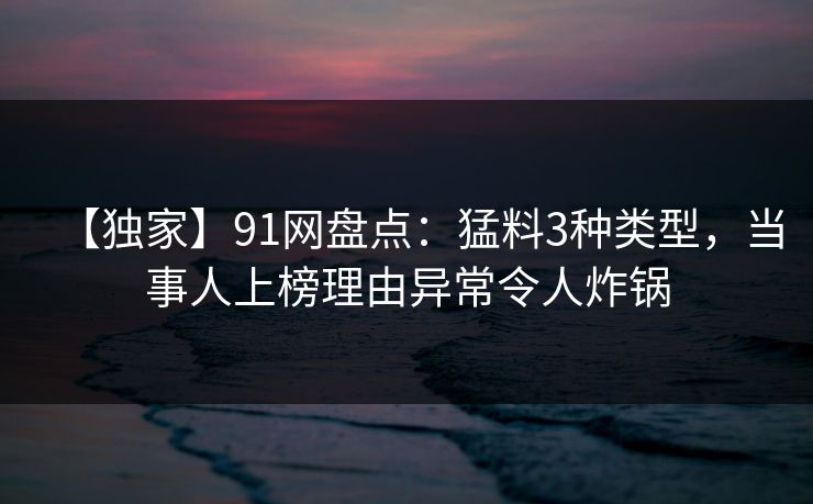 【独家】91网盘点:猛料3种类型,当事人上榜理由异常令人炸锅 【独家】91网盘点:猛料3种类型,当事人上榜理由异常令人炸锅
