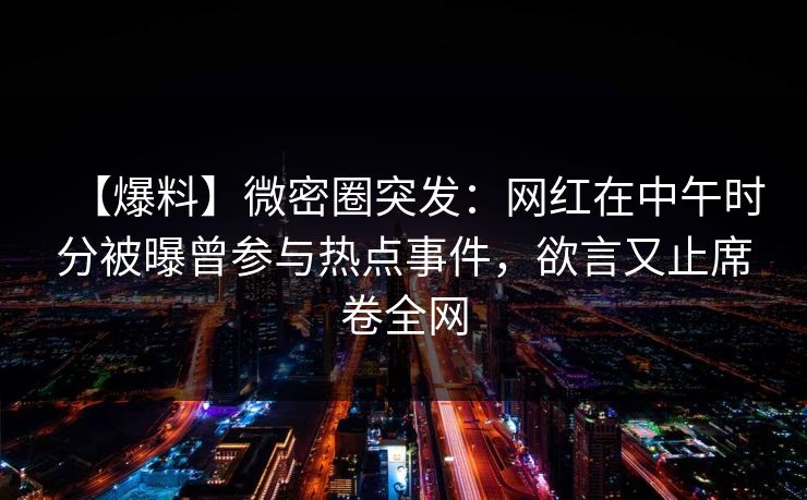 【爆料】微密圈突发：网红在中午时分被曝曾参与热点事件，欲言又止席卷全网