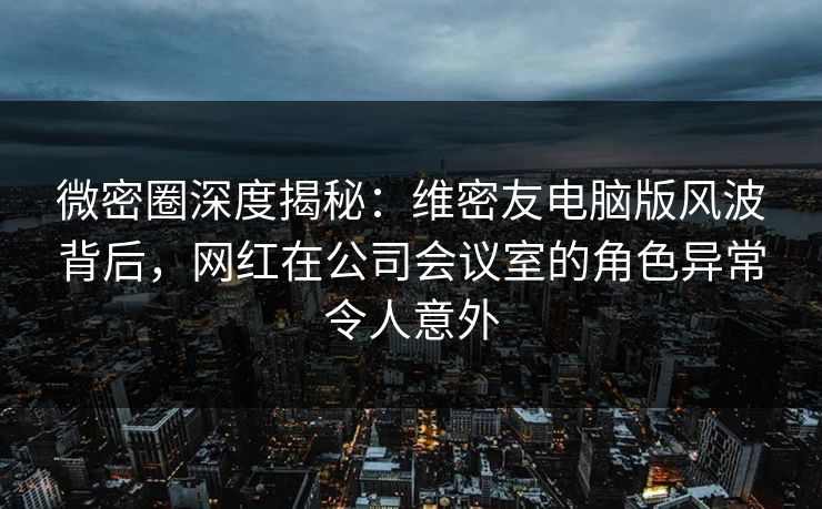 微密圈深度揭秘:维密友电脑版风波背后,网红在公司会议室的角色异常令人意外 微密圈深度揭秘:维密友电脑版风波背后,网红在公司会议室的角色异常令人意外
