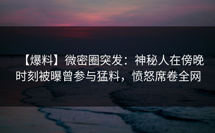 【爆料】微密圈突发：神秘人在傍晚时刻被曝曾参与猛料，愤怒席卷全网