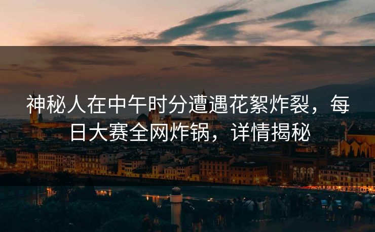 神秘人在中午时分遭遇花絮炸裂，每日大赛全网炸锅，详情揭秘