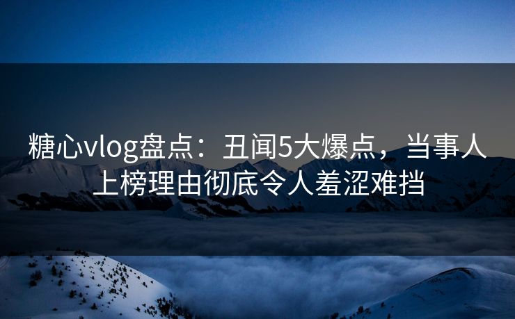 糖心vlog盘点:丑闻5大爆点,当事人上榜理由彻底令人羞涩难挡 糖心vlog盘点:丑闻5大爆点,当事人上榜理由彻底令人羞涩难挡
