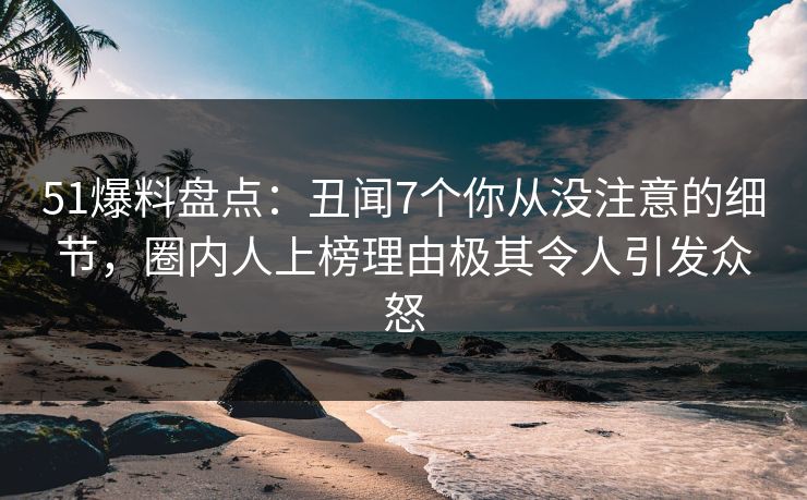 51爆料盘点：丑闻7个你从没注意的细节，圈内人上榜理由极其令人引发众怒