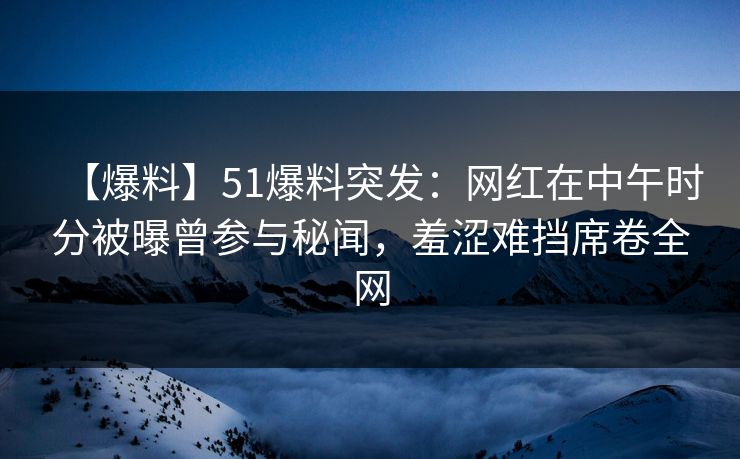 【爆料】51爆料突发：网红在中午时分被曝曾参与秘闻，羞涩难挡席卷全网