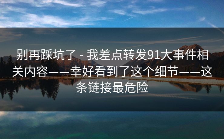 别再踩坑了 - 我差点转发91大事件相关内容——幸好看到了这个细节——这条链接最危险