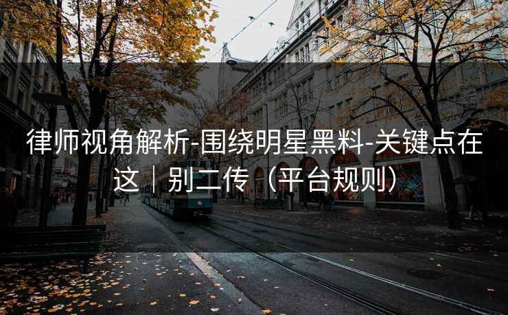 律师视角解析-围绕明星黑料-关键点在这｜别二传（平台规则）