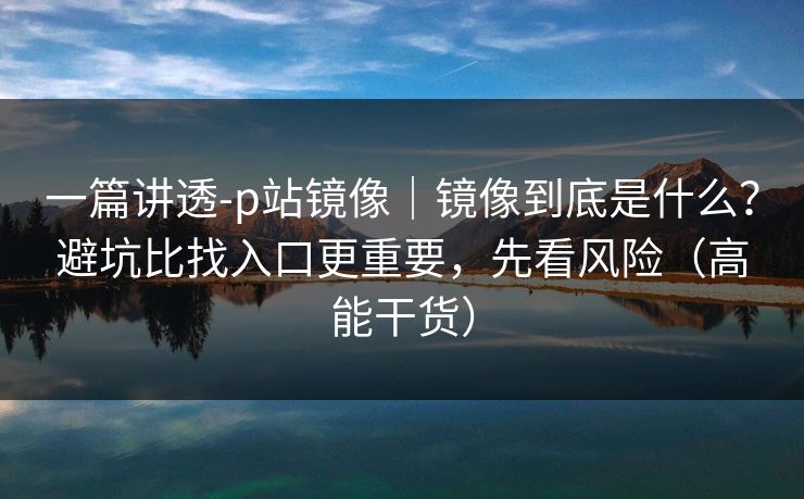一篇讲透-p站镜像|镜像到底是什么?避坑比找入口更重要,先看风险(高能干货) 一篇讲透-p站镜像|镜像到底是什么?避坑比找入口更重要,先看风险(高能干货)