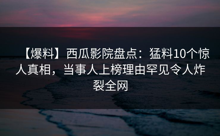 【爆料】西瓜影院盘点：猛料10个惊人真相，当事人上榜理由罕见令人炸裂全网