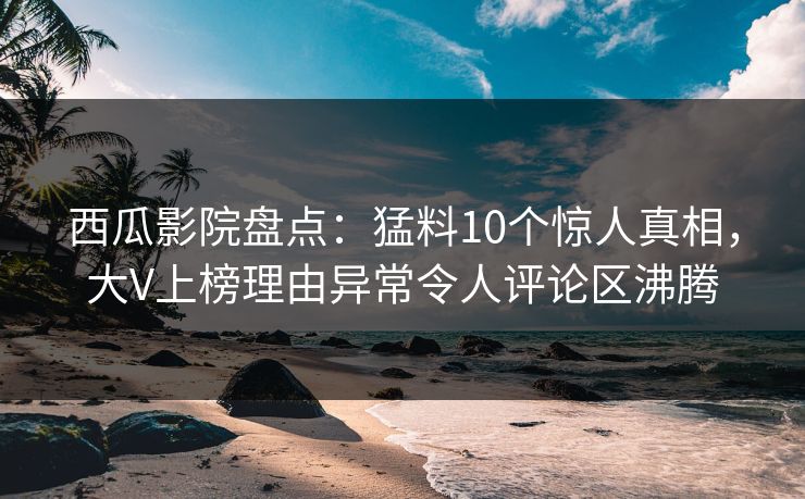 西瓜影院盘点：猛料10个惊人真相，大V上榜理由异常令人评论区沸腾