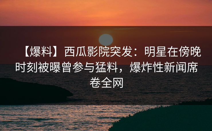 【爆料】西瓜影院突发：明星在傍晚时刻被曝曾参与猛料，爆炸性新闻席卷全网