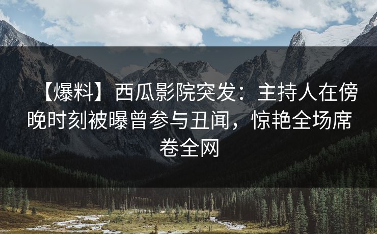 【爆料】西瓜影院突发：主持人在傍晚时刻被曝曾参与丑闻，惊艳全场席卷全网