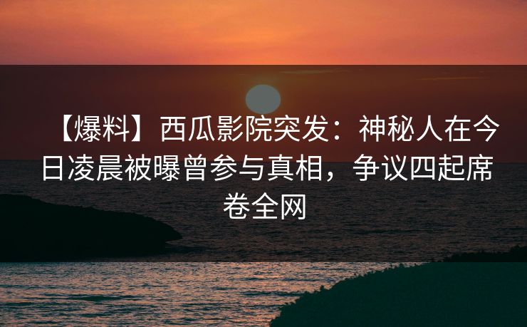【爆料】西瓜影院突发：神秘人在今日凌晨被曝曾参与真相，争议四起席卷全网