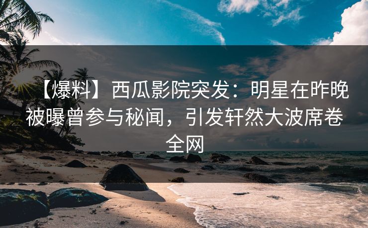 【爆料】西瓜影院突发：明星在昨晚被曝曾参与秘闻，引发轩然大波席卷全网