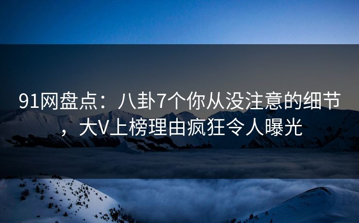 91网盘点：八卦7个你从没注意的细节，大V上榜理由疯狂令人曝光