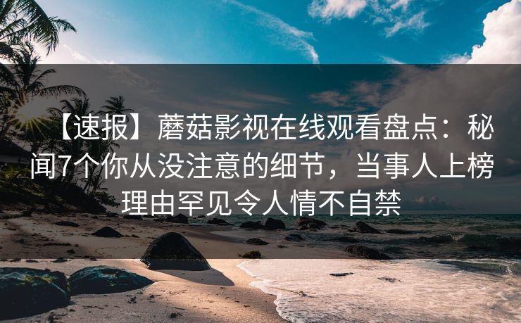 【速报】蘑菇影视在线观看盘点：秘闻7个你从没注意的细节，当事人上榜理由罕见令人情不自禁