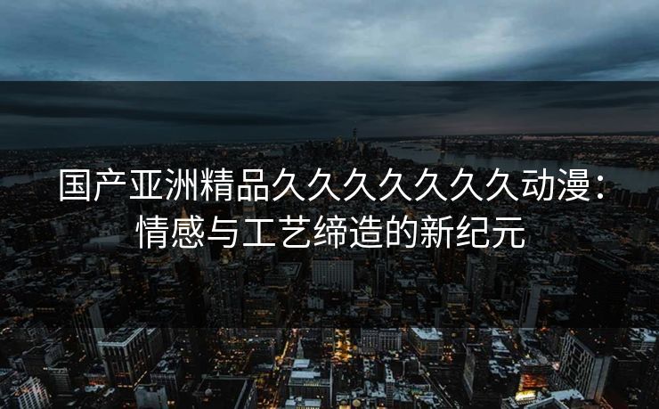 国产亚洲精品久久久久久久久动漫:情感与工艺缔造的新纪元 国产亚洲精品久久久久久久久动漫:情感与工艺缔造的新纪元