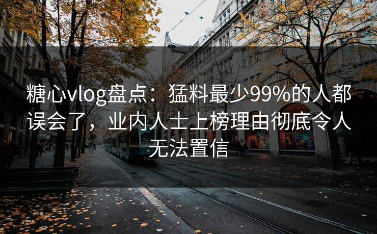 糖心vlog盘点：猛料最少99%的人都误会了，业内人士上榜理由彻底令人无法置信