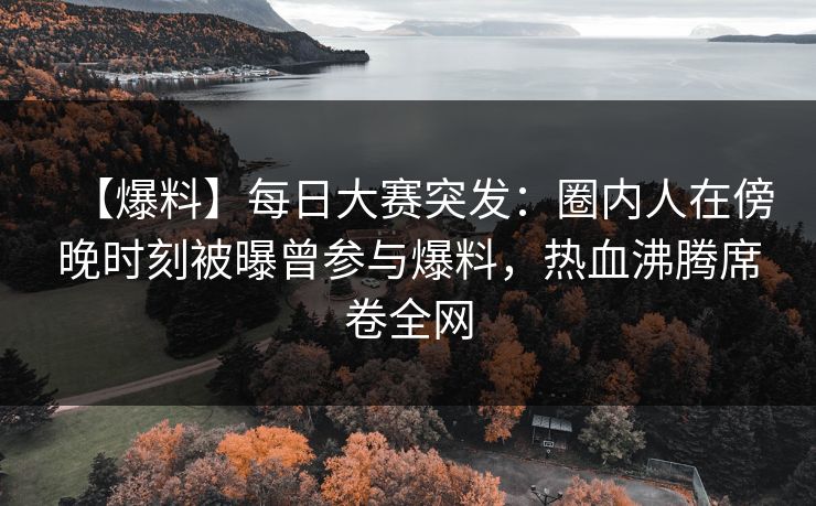 【爆料】每日大赛突发：圈内人在傍晚时刻被曝曾参与爆料，热血沸腾席卷全网