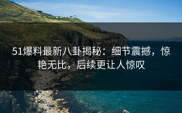 51爆料最新八卦揭秘：细节震撼，惊艳无比，后续更让人惊叹